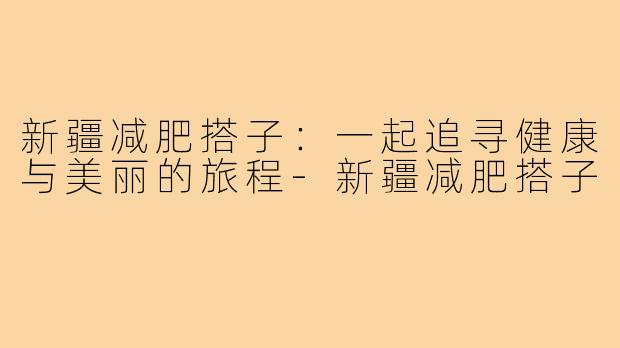 新疆减肥搭子：一起追寻健康与美丽的旅程-新疆减肥搭子