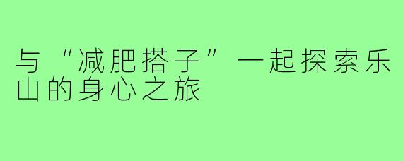 与“减肥搭子”一起探索乐山的身心之旅