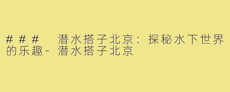 ### 潜水搭子北京：探秘水下世界的乐趣-潜水搭子北京