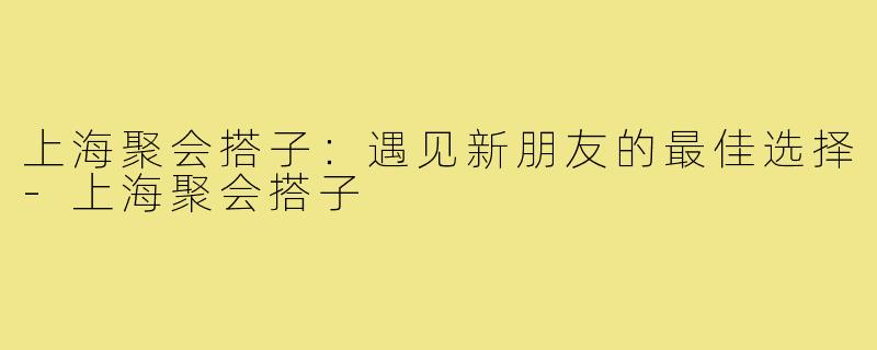 上海聚会搭子：遇见新朋友的最佳选择-上海聚会搭子
