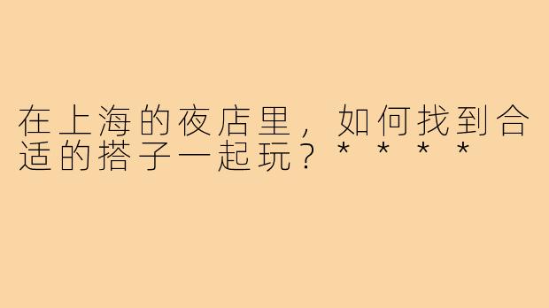 在上海的夜店里，如何找到合适的搭子一起玩？****