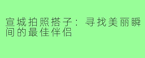 宣城拍照搭子：寻找美丽瞬间的最佳伴侣