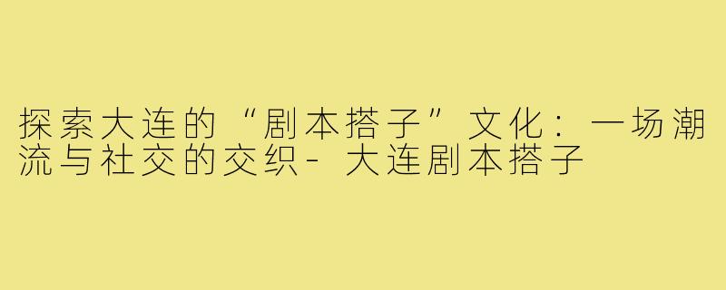 探索大连的“剧本搭子”文化：一场潮流与社交的交织-大连剧本搭子