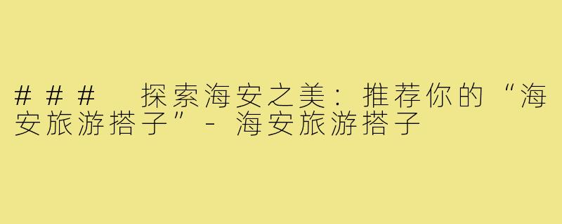 ### 探索海安之美:推荐你的“海安旅游搭子”-海安旅游搭子