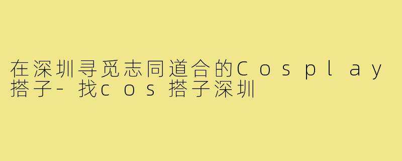 在深圳寻觅志同道合的Cosplay搭子-找cos搭子深圳