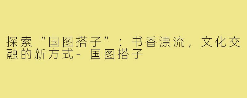 探索“国图搭子”:书香漂流,文化交融的新方式-国图搭子