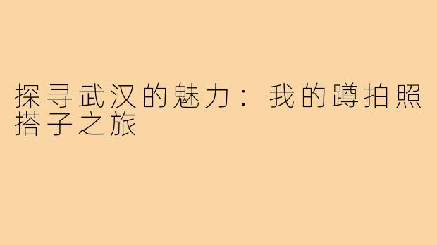 探寻武汉的魅力:我的蹲拍照搭子之旅