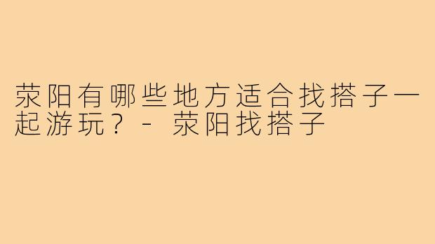 荥阳有哪些地方适合找搭子一起游玩？