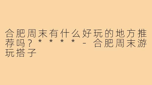 合肥周末有什么好玩的地方推荐吗？****