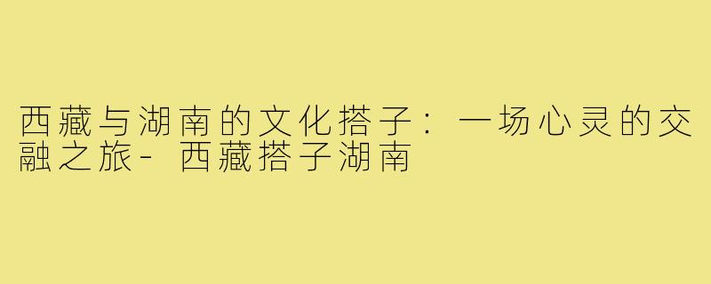 西藏与湖南的文化搭子：一场心灵的交融之旅
