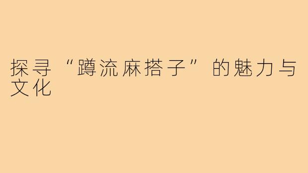 探寻“蹲流麻搭子”的魅力与文化