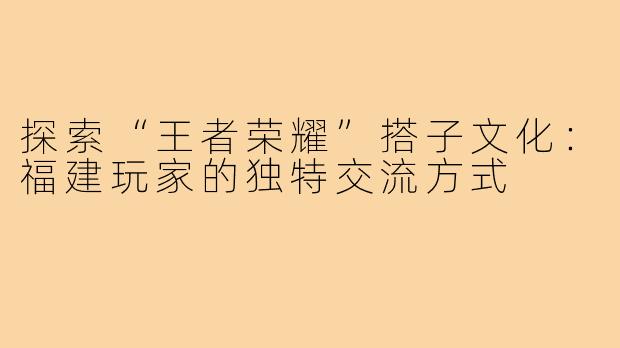 探索“王者荣耀”搭子文化：福建玩家的独特交流方式