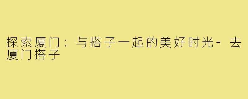 探索厦门:与搭子一起的美好时光-去厦门搭子
