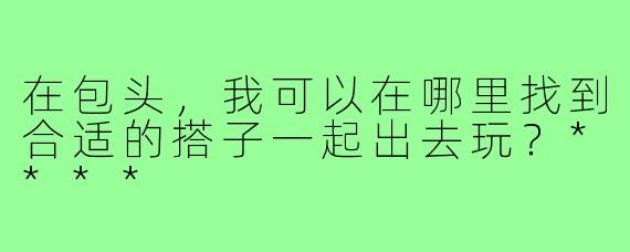 在包头，我可以在哪里找到合适的搭子一起出去玩？****
