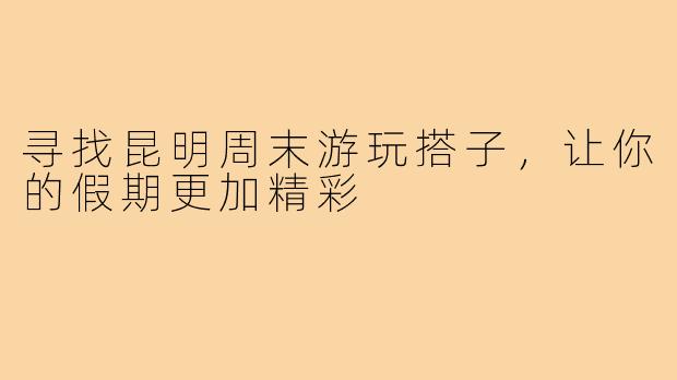 寻找昆明周末游玩搭子，让你的假期更加精彩
