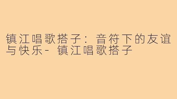 镇江唱歌搭子：音符下的友谊与快乐-镇江唱歌搭子