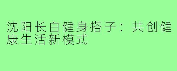沈阳长白健身搭子：共创健康生活新模式