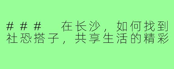 ### 在长沙,如何找到社恐搭子,共享生活的精彩