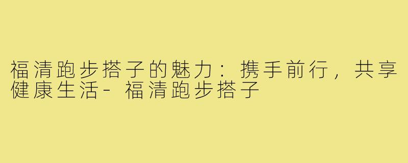 福清跑步搭子的魅力:携手前行,共享健康生活-福清跑步搭子