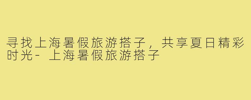 寻找上海暑假旅游搭子，共享夏日精彩时光-上海暑假旅游搭子