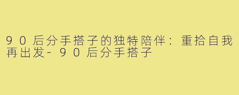 90后分手搭子的独特陪伴:重拾自我再出发-90后分手搭子