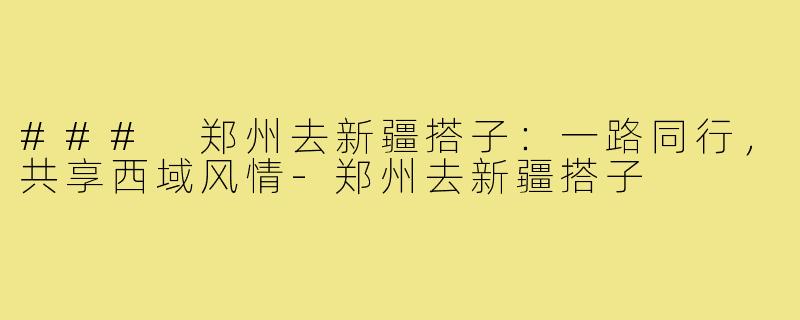 ### 郑州去新疆搭子:一路同行,共享西域风情-郑州去新疆搭子