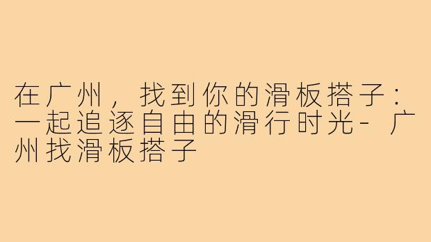 在广州,找到你的滑板搭子:一起追逐自由的滑行时光-广州找滑板搭子