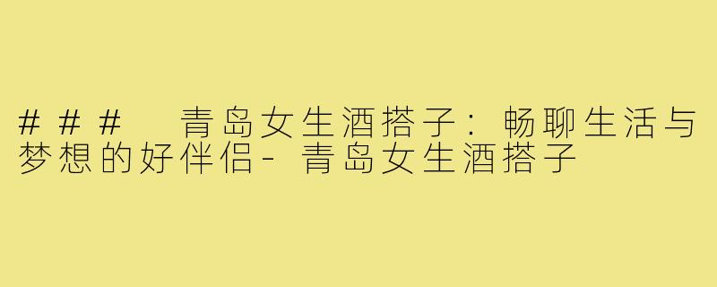 ### 青岛女生酒搭子:畅聊生活与梦想的好伴侣-青岛女生酒搭子