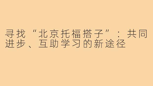寻找“北京托福搭子”:共同进步、互助学习的新途径