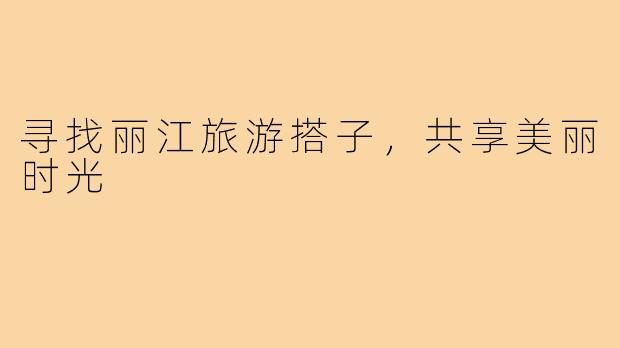 寻找丽江旅游搭子，共享美丽时光