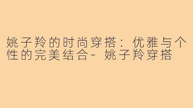 姚子羚的时尚穿搭：优雅与个性的完美结合-姚子羚穿搭