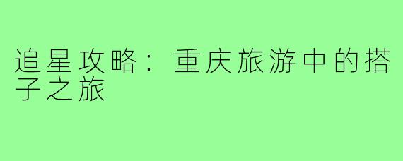 追星攻略:重庆旅游中的搭子之旅