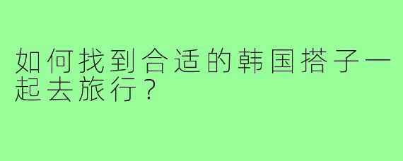 如何找到合适的韩国搭子一起去旅行？