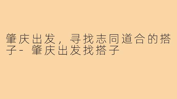 肇庆出发,寻找志同道合的搭子-肇庆出发找搭子