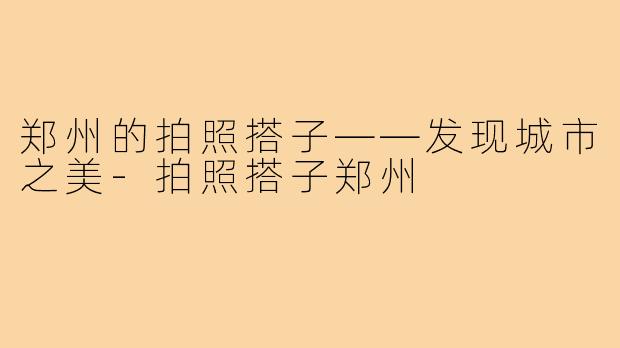 郑州的拍照搭子——发现城市之美-拍照搭子郑州