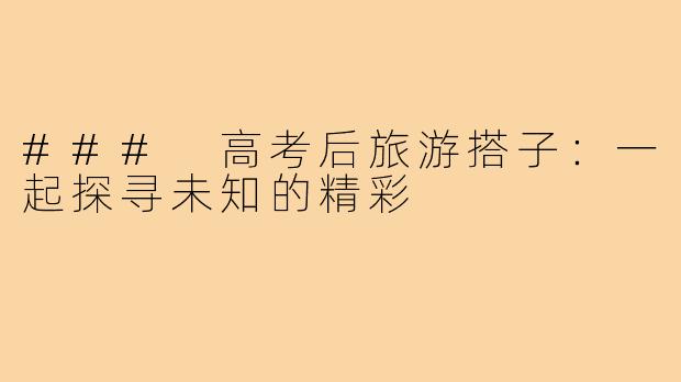 ### 高考后旅游搭子:一起探寻未知的精彩