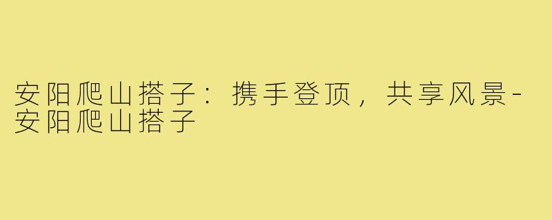 安阳爬山搭子：携手登顶，共享风景-安阳爬山搭子