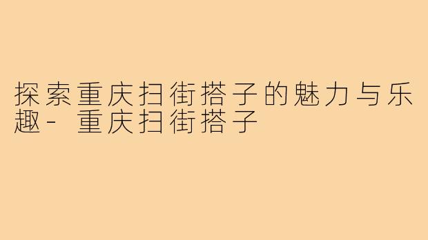 探索重庆扫街搭子的魅力与乐趣-重庆扫街搭子
