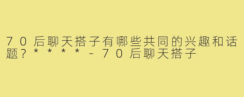 70后聊天搭子有哪些共同的兴趣和话题？****-70后聊天搭子