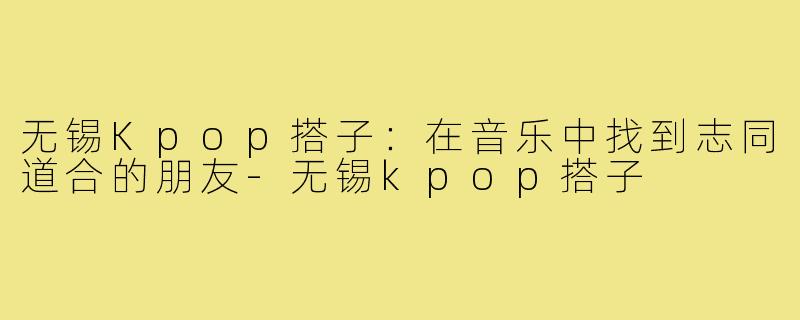无锡Kpop搭子:在音乐中找到志同道合的朋友-无锡kpop搭子