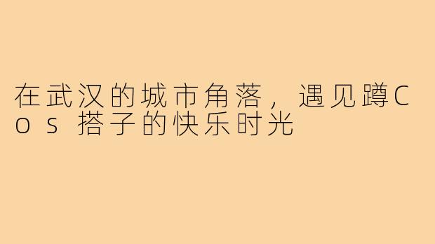 在武汉的城市角落，遇见蹲Cos搭子的快乐时光