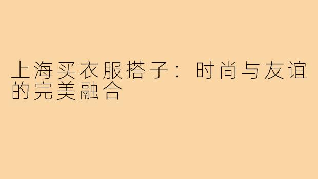 上海买衣服搭子：时尚与友谊的完美融合
