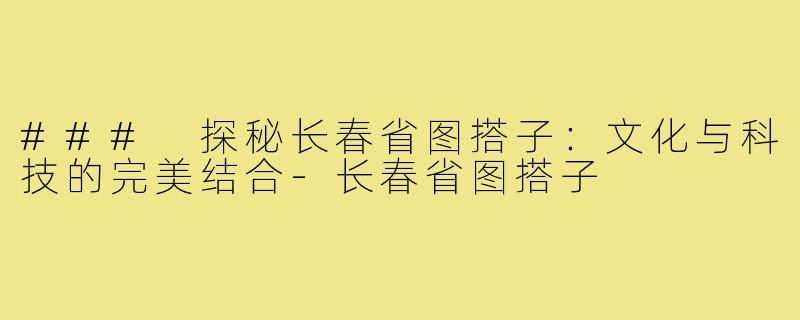 ### 探秘长春省图搭子:文化与科技的完美结合-长春省图搭子