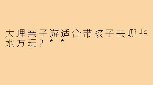 大理亲子游适合带孩子去哪些地方玩？**