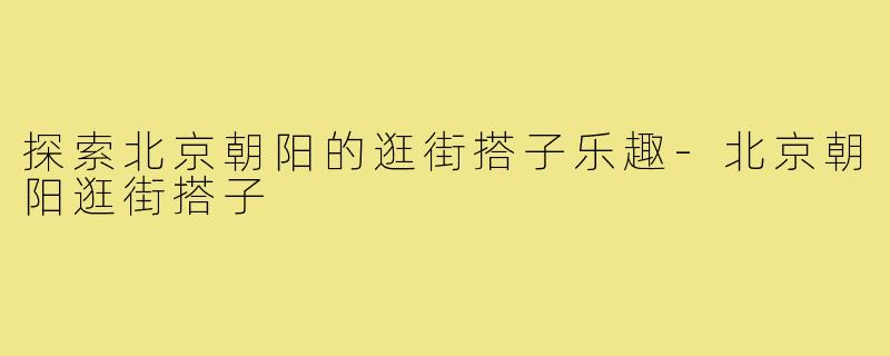 探索北京朝阳的逛街搭子乐趣-北京朝阳逛街搭子