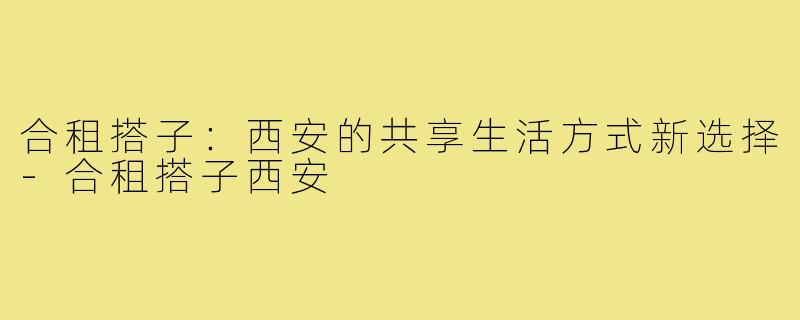 合租搭子：西安的共享生活方式新选择-合租搭子西安