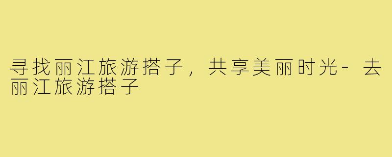 寻找丽江旅游搭子，共享美丽时光-去丽江旅游搭子