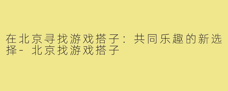 在北京寻找游戏搭子:共同乐趣的新选择-北京找游戏搭子
