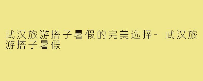 武汉旅游搭子暑假的完美选择-武汉旅游搭子暑假