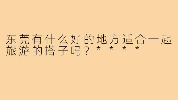 东莞有什么好的地方适合一起旅游的搭子吗？****
